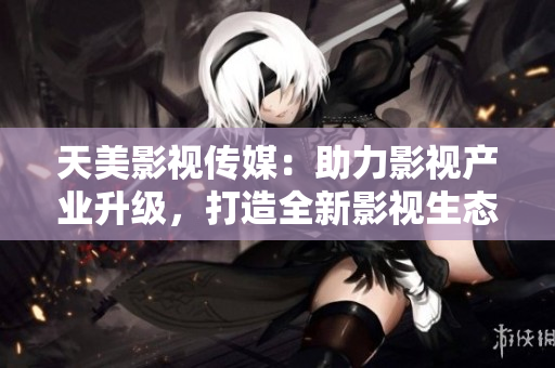 天美影视传媒：助力影视产业升级，打造全新影视生态圈
