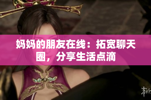 妈妈的朋友在线：拓宽聊天圈，分享生活点滴