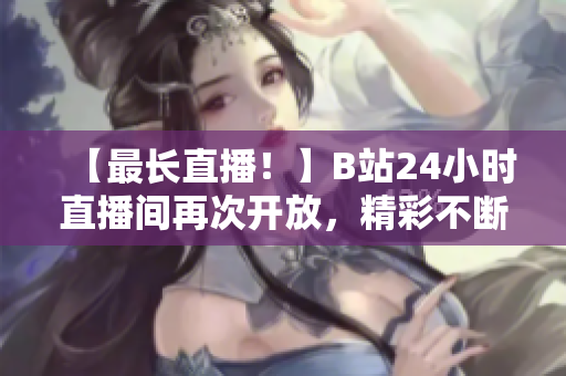 【最长直播！】B站24小时直播间再次开放，精彩不断！
