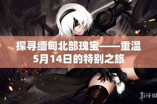探寻缅甸北部瑰宝——重温5月14日的特别之旅