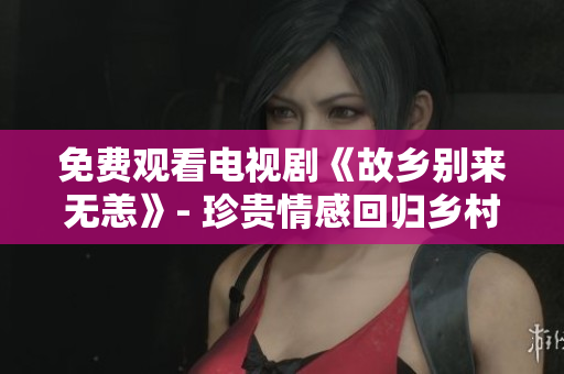 免费观看电视剧《故乡别来无恙》- 珍贵情感回归乡村生活