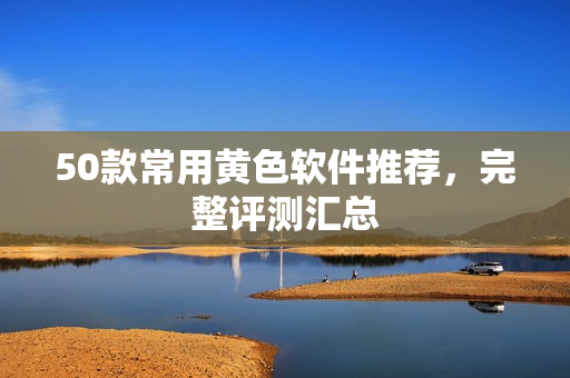 50款常用黄色软件推荐，完整评测汇总
