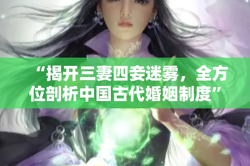 “揭开三妻四妾迷雾，全方位剖析中国古代婚姻制度”