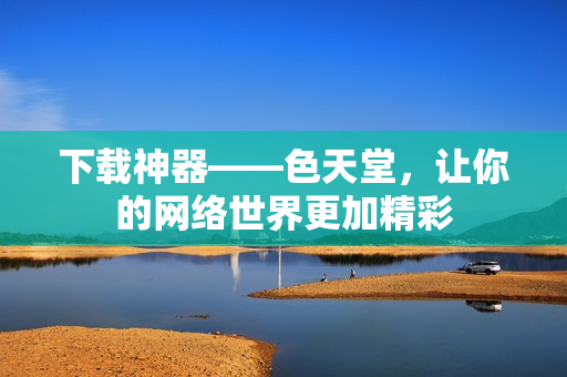 下载神器——色天堂，让你的网络世界更加精彩
