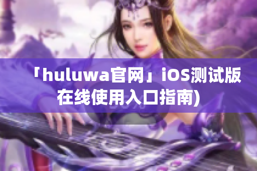 「huluwa官网」iOS测试版在线使用入口指南)