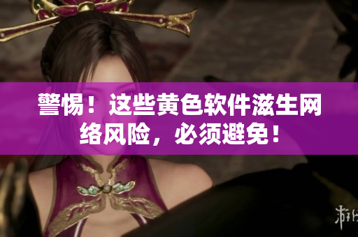 警惕！这些黄色软件滋生网络风险，必须避免！