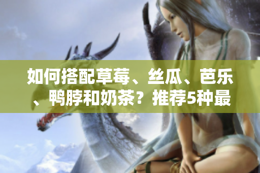 如何搭配草莓、丝瓜、芭乐、鸭脖和奶茶？推荐5种最佳食物组合！