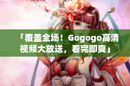 「覆盖全场！Gogogo高清视频大放送，看完即爽」