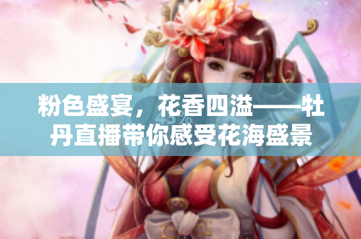 粉色盛宴，花香四溢——牡丹直播带你感受花海盛景