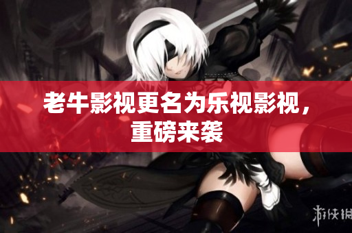 老牛影视更名为乐视影视，重磅来袭