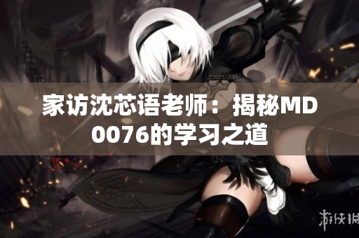 家访沈芯语老师：揭秘MD0076的学习之道