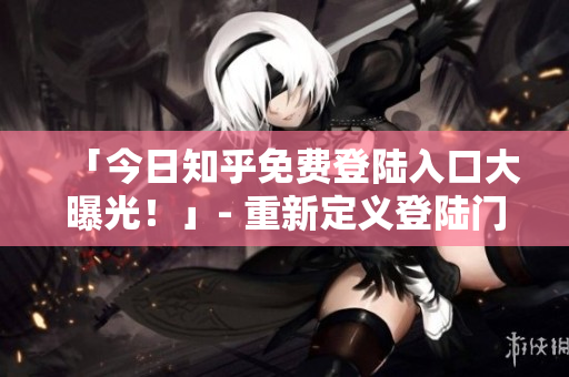 「今日知乎免费登陆入口大曝光！」- 重新定义登陆门槛