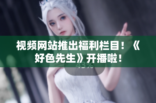 视频网站推出福利栏目！《好色先生》开播啦！