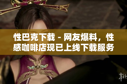 性巴克下载 - 网友爆料，性感咖啡店现已上线下载服务