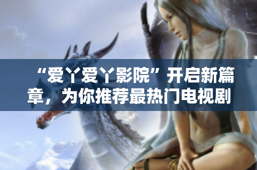 “爱丫爱丫影院”开启新篇章，为你推荐最热门电视剧！