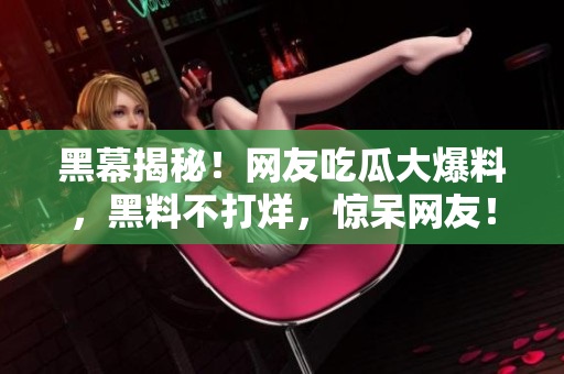 黑幕揭秘！网友吃瓜大爆料，黑料不打烊，惊呆网友！