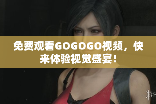 免费观看GOGOGO视频，快来体验视觉盛宴！