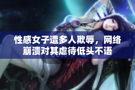 性感女子遭多人欺辱，网络崩溃对其虐待低头不语
