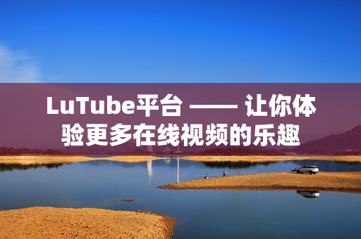 LuTube平台 —— 让你体验更多在线视频的乐趣