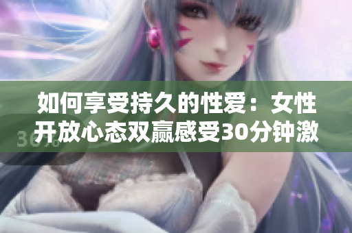 如何享受持久的性爱：女性开放心态双赢感受30分钟激情