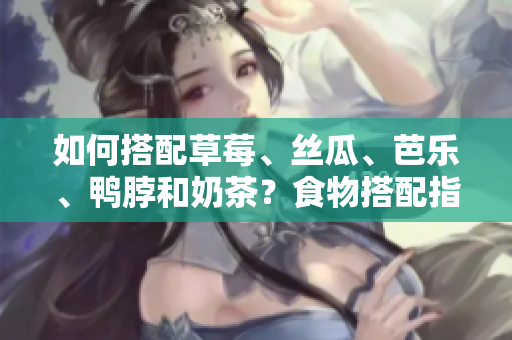 如何搭配草莓、丝瓜、芭乐、鸭脖和奶茶？食物搭配指南