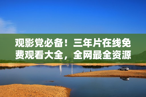 观影党必备！三年片在线免费观看大全，全网最全资源整理