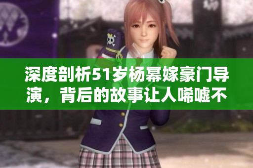 深度剖析51岁杨幂嫁豪门导演，背后的故事让人唏嘘不已！