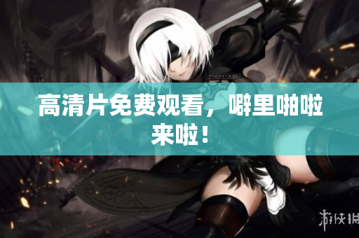 高清片免费观看，噼里啪啦来啦！
