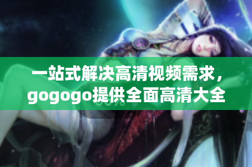 一站式解决高清视频需求，gogogo提供全面高清大全