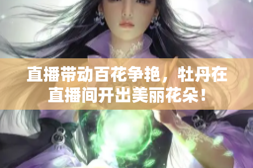 直播带动百花争艳，牡丹在直播间开出美丽花朵！