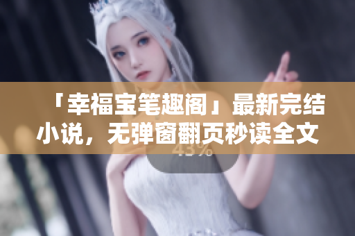 「幸福宝笔趣阁」最新完结小说，无弹窗翻页秒读全文