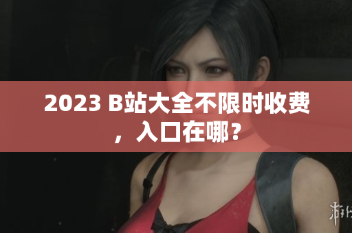 2023 B站大全不限时收费，入口在哪？