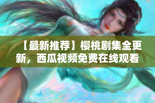 【最新推荐】樱桃剧集全更新，西瓜视频免费在线观看！
