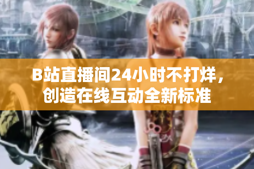 B站直播间24小时不打烊，创造在线互动全新标准