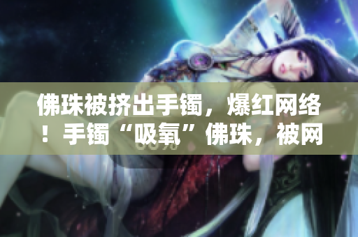 佛珠被挤出手镯，爆红网络！手镯“吸氧”佛珠，被网友热议！