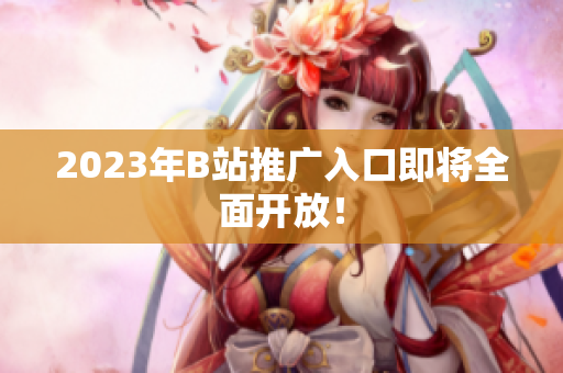 2023年B站推广入口即将全面开放！
