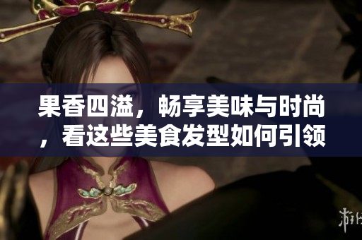 果香四溢，畅享美味与时尚，看这些美食发型如何引领潮流