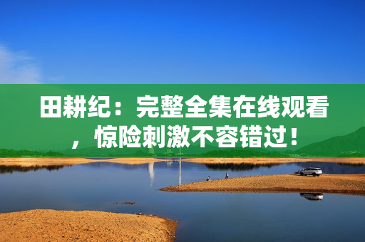 田耕纪：完整全集在线观看，惊险刺激不容错过！