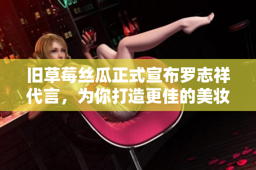 旧草莓丝瓜正式宣布罗志祥代言，为你打造更佳的美妆体验