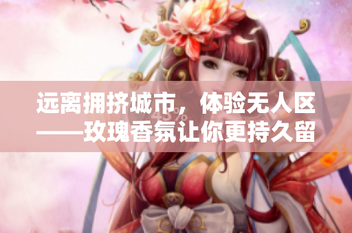 远离拥挤城市，体验无人区——玫瑰香氛让你更持久留香