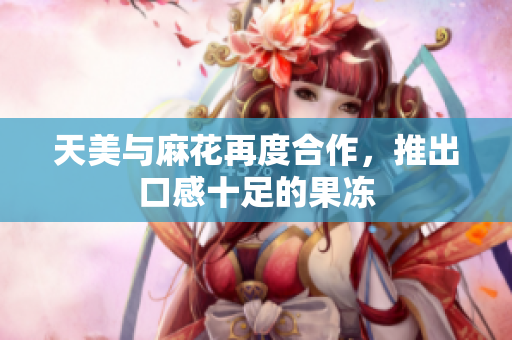 天美与麻花再度合作，推出口感十足的果冻