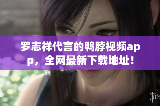 罗志祥代言的鸭脖视频app，全网最新下载地址！