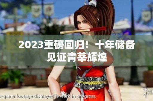 2023重磅回归！十年储备见证青莘辉煌