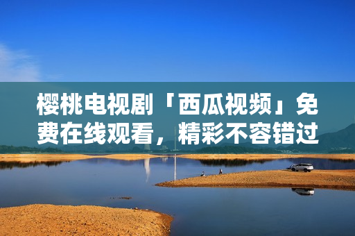 樱桃电视剧「西瓜视频」免费在线观看，精彩不容错过！