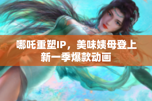 哪吒重塑IP，美味姨母登上新一季爆款动画