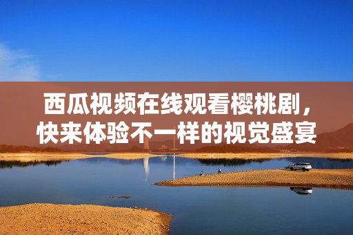 西瓜视频在线观看樱桃剧，快来体验不一样的视觉盛宴！