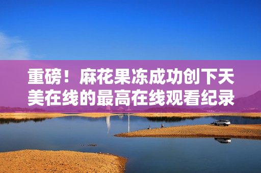 重磅！麻花果冻成功创下天美在线的最高在线观看纪录
