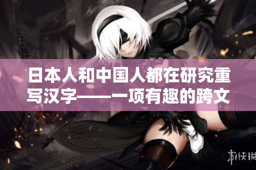 日本人和中国人都在研究重写汉字——一项有趣的跨文化交流