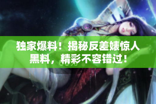 独家爆料！揭秘反差婊惊人黑料，精彩不容错过！