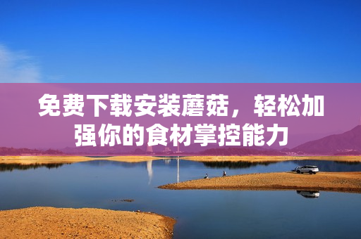 免费下载安装蘑菇，轻松加强你的食材掌控能力